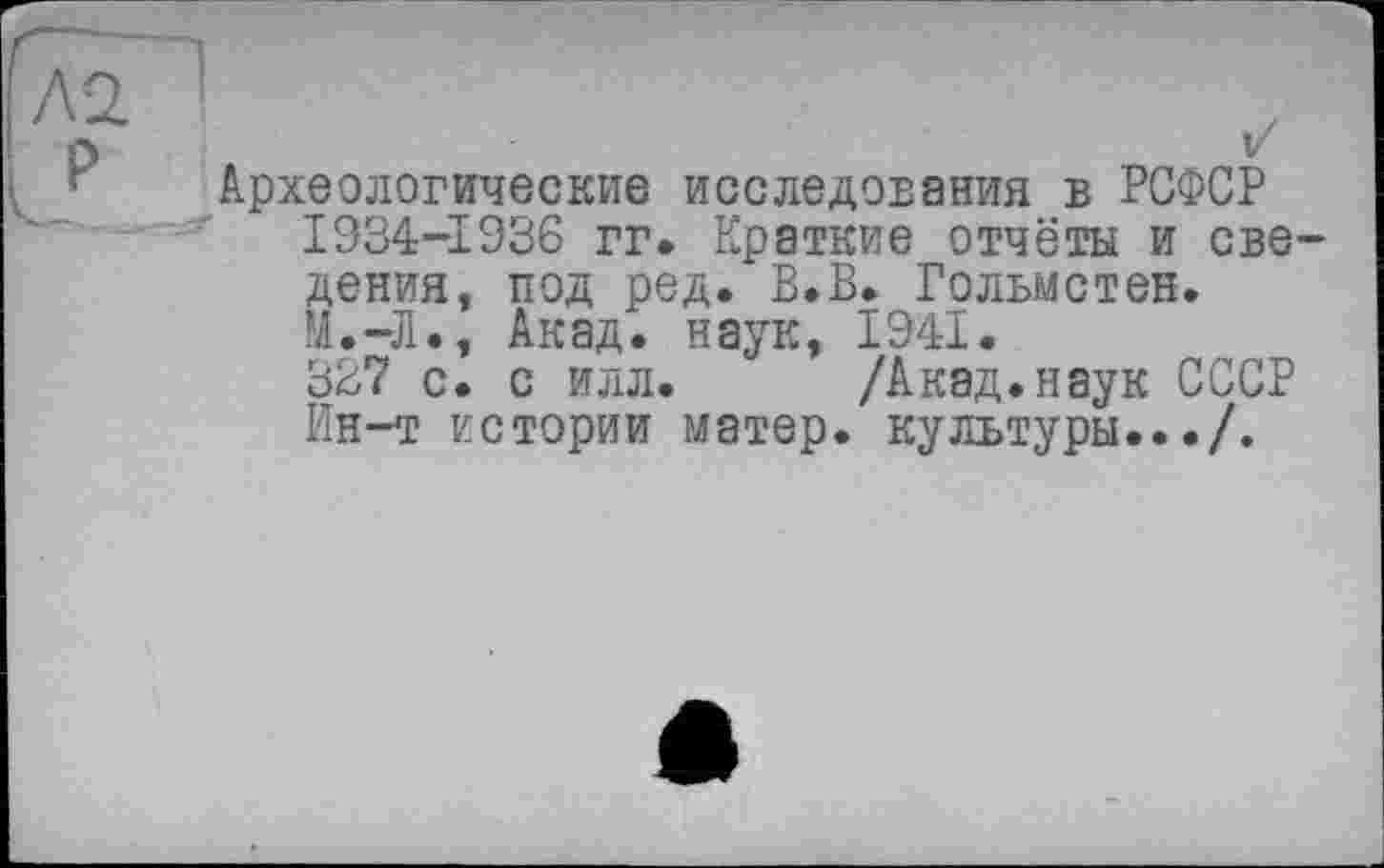 ﻿Л2. !
о
Археологические исследования в РСФСР 1934-1936 гг. Краткие отчёты и све дения, под ред. В.В. Гольмстен. М.-Л., Акад, наук, 1941.
327 с. с илл. /Акад.наук СССР Ин-т истории матер, культуры.../.